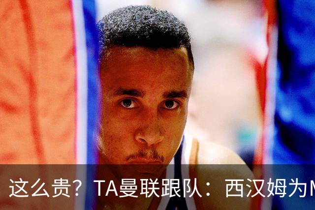 这么贵？TA曼联跟队：西汉姆为M费标价8000万英镑，尚未收到报价